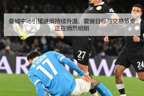 曼城中场引援进展持续升温，夏窗目标与交易节奏正在悄然明朗